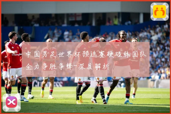 中国男足世界杯预选赛硬碰韩国队全力争胜争锋-深度解析