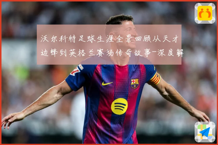 沃尔科特足球生涯全景回顾从天才边锋到英格兰赛场传奇故事-深度解析