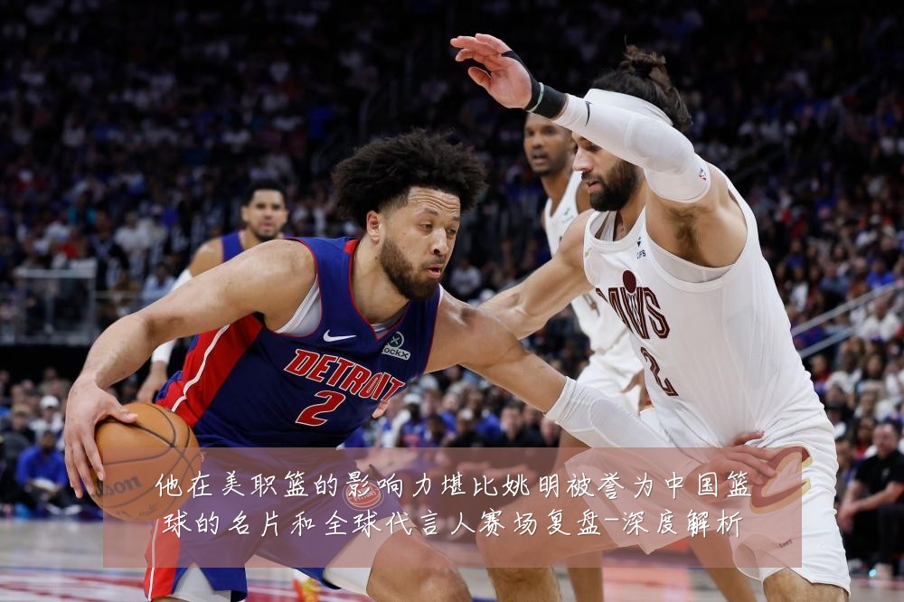 他在美职篮的影响力堪比姚明被誉为中国篮球的名片和全球代言人赛场复盘-深度解析