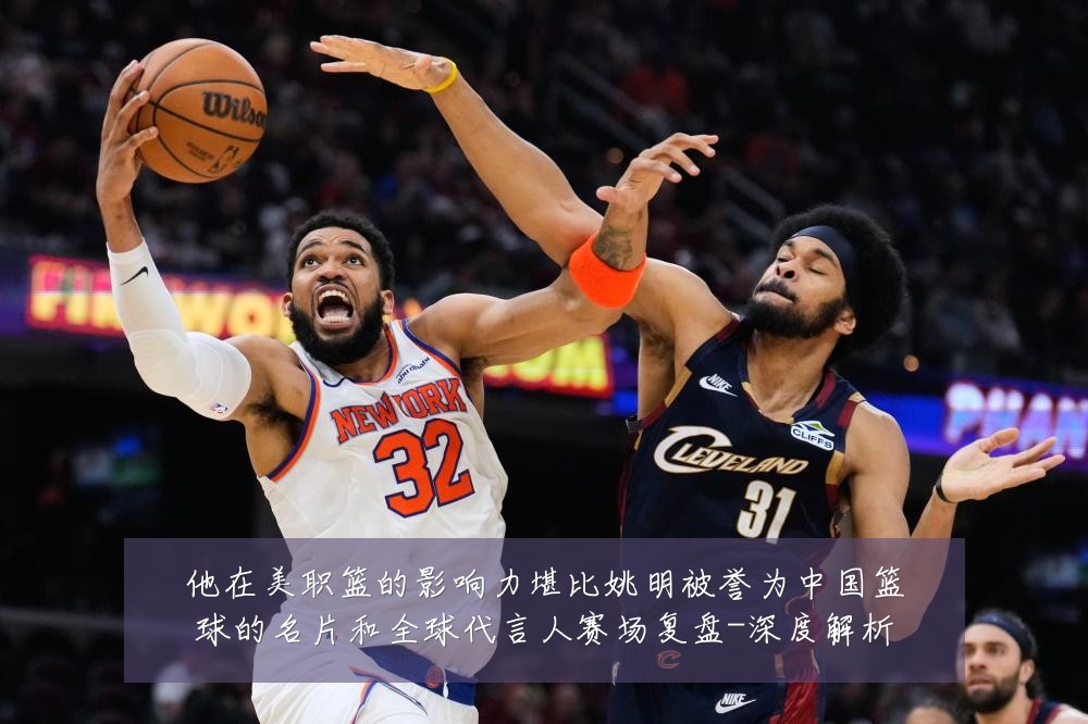 他在美职篮的影响力堪比姚明被誉为中国篮球的名片和全球代言人赛场复盘-深度解析